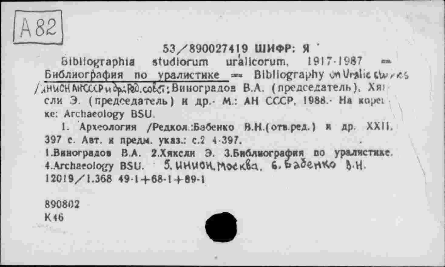 ﻿Ä82]
53/890027419 ШИФР; Я ’
Bibliographie studiorum urâllcorum, 19)7-1987	««
Библиография no уралистике -•*« Bibliography vnUralic ttv /иНиСНВиноградов B.A. (председатель), Хя> ели Э. (председатель) и др - М.: АН СССР. 1988 - На коре; кс: Archaeology BSU.
1. Археология /Редкой :Бабеико В.Н.(отв.ред. ) к др XXII. 397 с. Авт. и лредм. указ.: с.2 4-397.
I.Виноградов В.А. 2.Хикели Э. 3.Библиография по уралистике. 4..Archaeology BSU.	5. ЦНиОН,ГШк&Т. 6.6a5ert*O ft,H.
12019/1.368 49-1+68-1+89-1
890802 K46